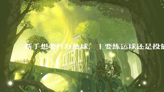 新手想要打好篮球，主要练运球还是投篮？