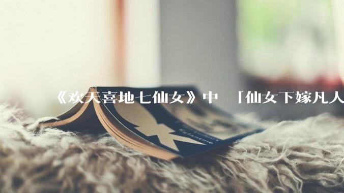 《欢天喜地七仙女》中 「仙女下嫁凡人」 的设定，在今天是否过时？