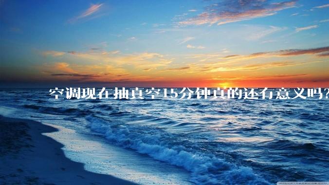 空调现在抽真空15分钟真的还有意义吗？
