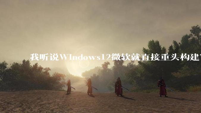 我听说Windows12微软就直接重头构建Windows了，就直接重构Win内核了，到底是不是真的?