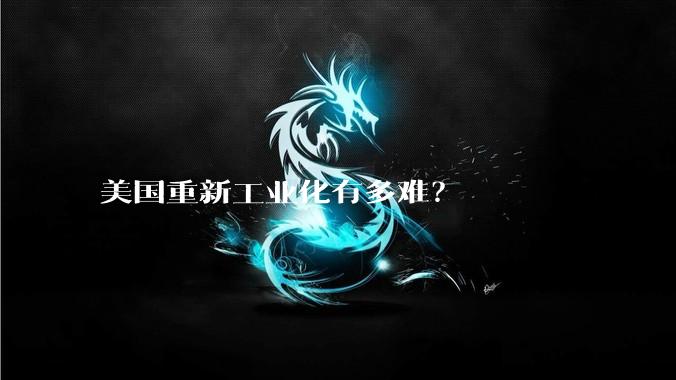 美国重新工业化有多难？