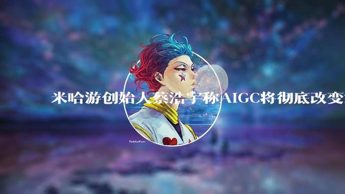 米哈游创始人蔡浩宇称AIGC将彻底改变游戏行业，游戏创造只属于顶尖团队，普通开发者建议转行，如何理解？